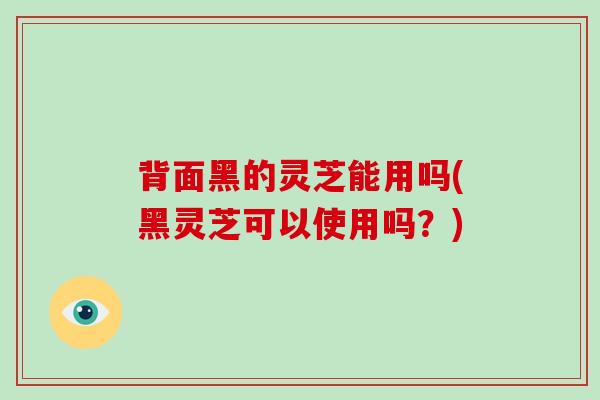 背面黑的灵芝能用吗(黑灵芝可以使用吗？)