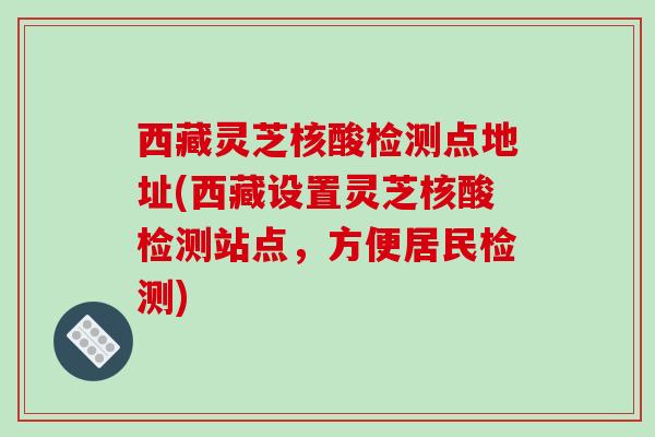 西藏灵芝核酸检测点地址(西藏设置灵芝核酸检测站点,方便居民检测)
