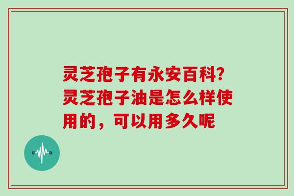 灵芝孢子有永安百科?灵芝孢子油是怎么样使用的,可以用多久呢