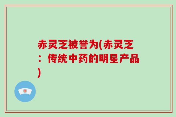 赤灵芝被誉为(赤灵芝：传统中药的明星产品)