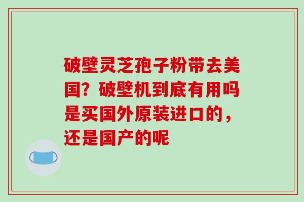 破壁灵芝孢子粉带去美国？破壁机到底有用吗是买国外原装进口的，还是国产的呢