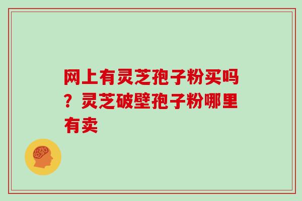 网上有灵芝孢子粉买吗?灵芝破壁孢子粉哪里有卖