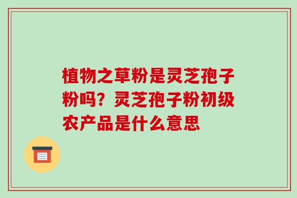 植物之草粉是灵芝孢子粉吗?灵芝孢子粉初级农产品是什么意思