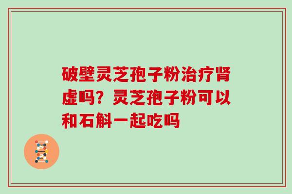 破壁灵芝孢子粉治疗肾虚吗?灵芝孢子粉可以和石斛一起吃吗
