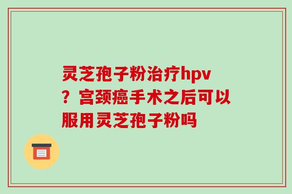 灵芝孢子粉治疗hpv？宫颈癌手术之后可以服用灵芝孢子粉吗