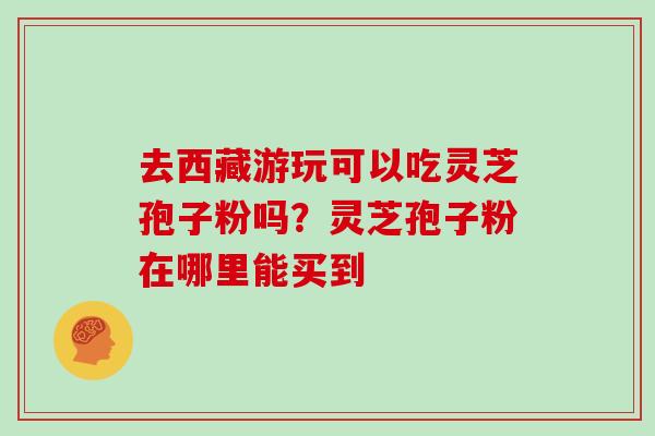 去西藏游玩可以吃灵芝孢子粉吗？灵芝孢子粉在哪里能买到