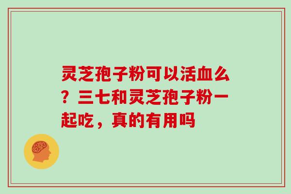 灵芝孢子粉可以活血么?三七和灵芝孢子粉一起吃,真的有用吗