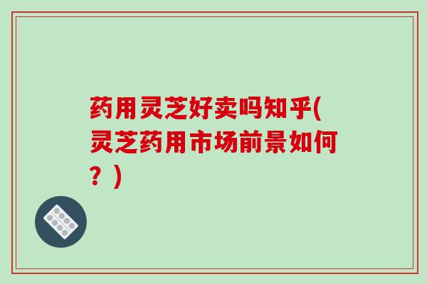 药用灵芝好卖吗知乎(灵芝药用市场前景如何?)