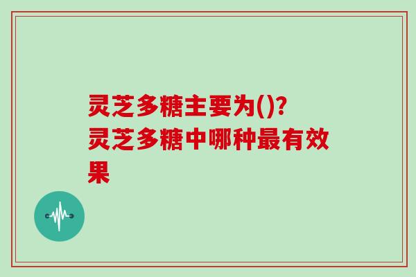 灵芝多糖主要为()？灵芝多糖中哪种最有效果