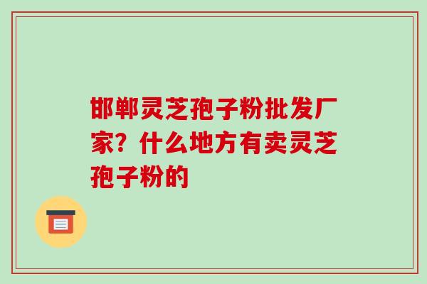 邯郸灵芝孢子粉批发厂家？什么地方有卖灵芝孢子粉的