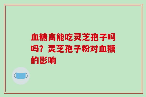 血糖高能吃灵芝孢子吗吗?灵芝孢子粉对血糖的影响