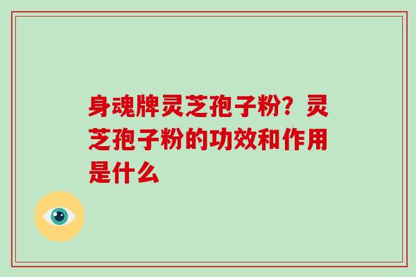 身魂牌灵芝孢子粉?灵芝孢子粉的功效和作用是什么