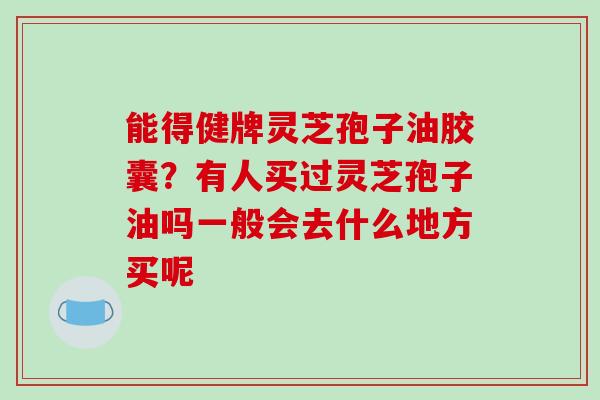能得健牌灵芝孢子油胶囊?有人买过灵芝孢子油吗一般会去什么地方买呢