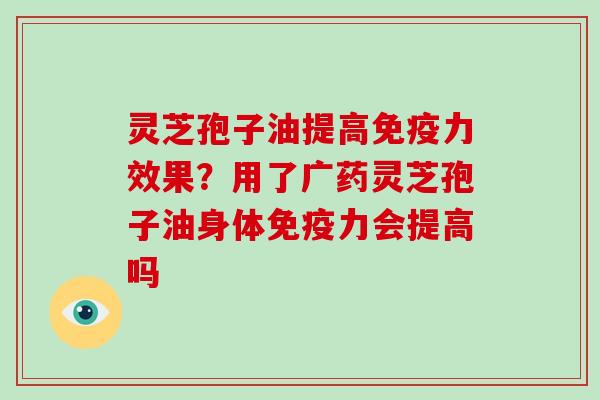灵芝孢子油提高免疫力效果?用了广药灵芝孢子油身体免疫力会提高吗