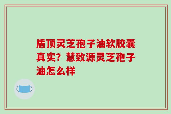 盾顶灵芝孢子油软胶囊真实？慧致源灵芝孢子油怎么样