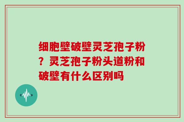 细胞壁破壁灵芝孢子粉?灵芝孢子粉头道粉和破壁有什么区别吗