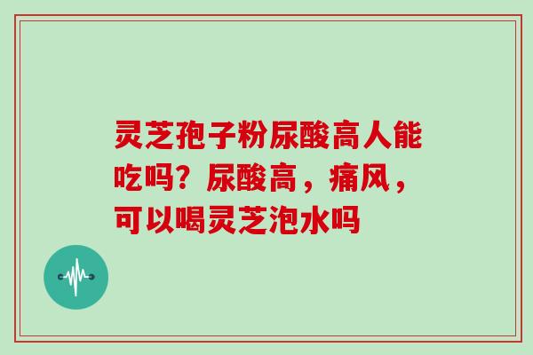 灵芝孢子粉尿酸高人能吃吗?尿酸高,痛风,可以喝灵芝泡水吗