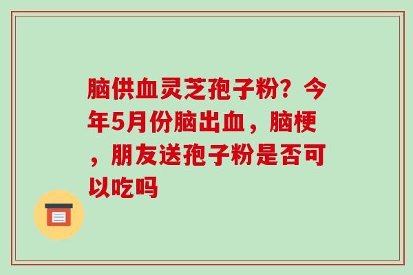 脑供血灵芝孢子粉？今年5月份脑出血，脑梗，朋友送孢子粉是否可以吃吗