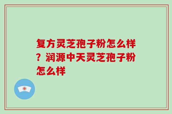 复方灵芝孢子粉怎么样?润源中天灵芝孢子粉怎么样