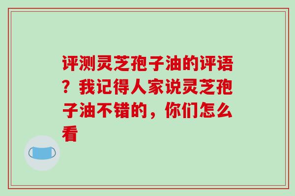 评测灵芝孢子油的评语？我记得人家说灵芝孢子油不错的，你们怎么看