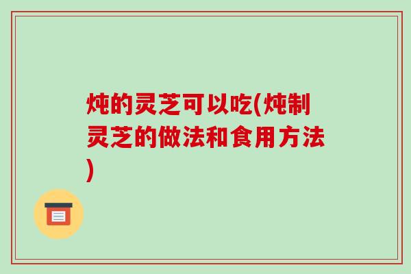 炖的灵芝可以吃(炖制灵芝的做法和食用方法)