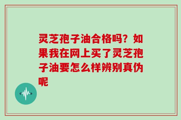灵芝孢子油合格吗?如果我在网上买了灵芝孢子油要怎么样辨别真伪呢