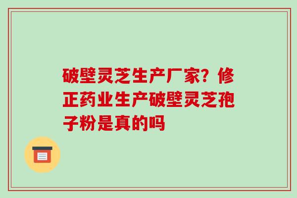 破壁灵芝生产厂家？修正药业生产破壁灵芝孢子粉是真的吗