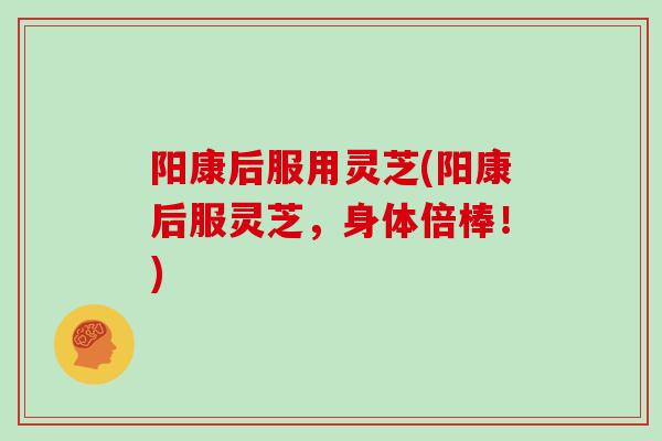 阳康后服用灵芝(阳康后服灵芝,身体倍棒!)