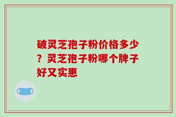 破灵芝孢子粉价格多少?灵芝孢子粉哪个牌子好又实惠