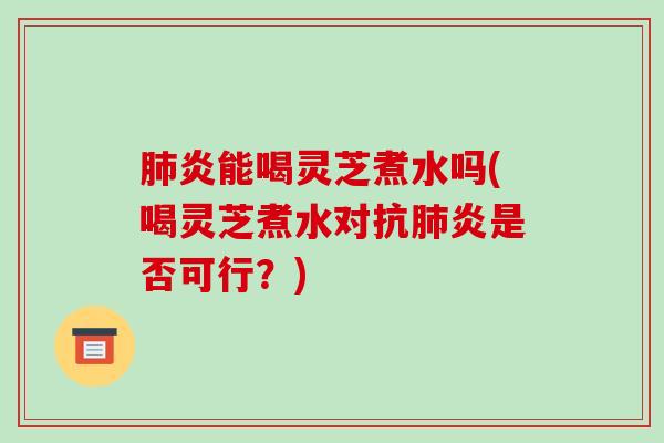 肺炎能喝灵芝煮水吗(喝灵芝煮水对抗肺炎是否可行?)