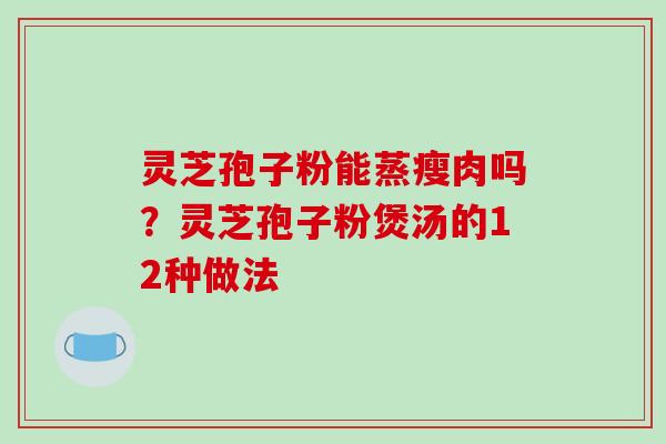 灵芝孢子粉能蒸瘦肉吗?灵芝孢子粉煲汤的12种做法