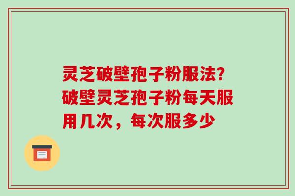 灵芝破壁孢子粉服法?破壁灵芝孢子粉每天服用几次,每次服多少