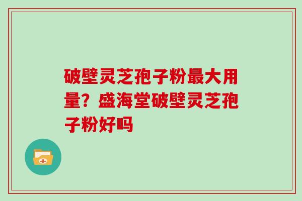 破壁灵芝孢子粉最大用量?盛海堂破壁灵芝孢子粉好吗