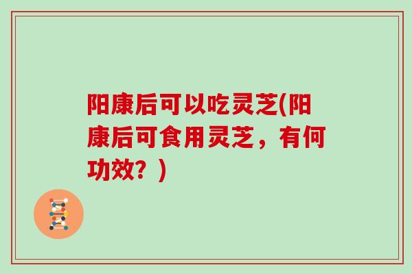阳康后可以吃灵芝(阳康后可食用灵芝，有何功效？)
