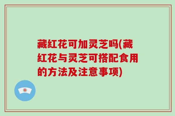 藏红花可加灵芝吗(藏红花与灵芝可搭配食用的方法及注意事项)