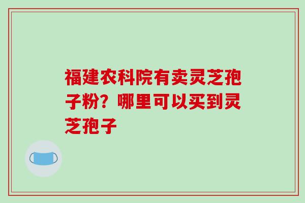福建农科院有卖灵芝孢子粉?哪里可以买到灵芝孢子