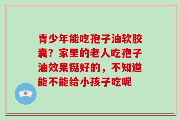 青少年能吃孢子油软胶囊？家里的老人吃孢子油效果挺好的，不知道能不能给小孩子吃呢