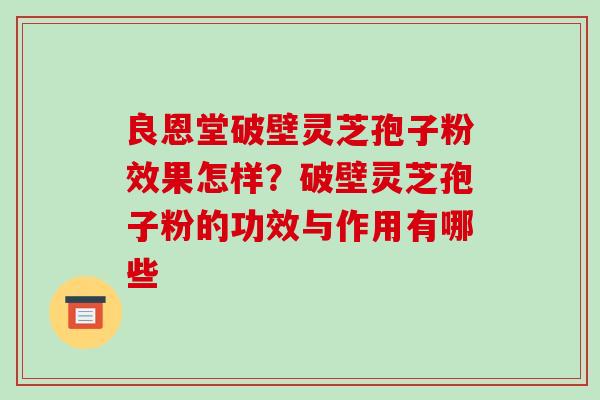 良恩堂破壁灵芝孢子粉效果怎样?破壁灵芝孢子粉的功效与作用有哪些