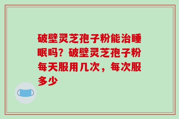 破壁灵芝孢子粉能治睡眠吗?破壁灵芝孢子粉每天服用几次,每次服多少
