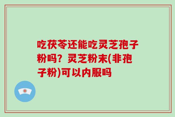 吃茯苓还能吃灵芝孢子粉吗?灵芝粉末(非孢子粉)可以内服吗