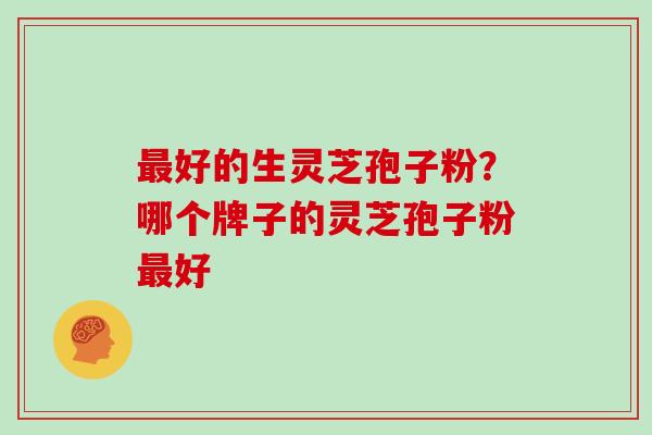 最好的生灵芝孢子粉?哪个牌子的灵芝孢子粉最好