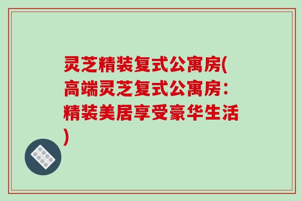 灵芝精装复式公寓房(高端灵芝复式公寓房:精装美居享受豪华生活)