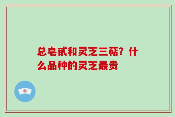 总皂甙和灵芝三萜?什么品种的灵芝最贵