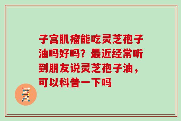 子宫肌瘤能吃灵芝孢子油吗好吗?最近经常听到朋友说灵芝孢子油,可以科普一下吗