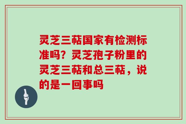 灵芝三萜国家有检测标准吗？灵芝孢子粉里的灵芝三萜和总三萜，说的是一回事吗
