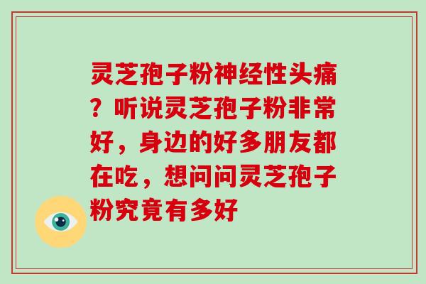 灵芝孢子粉神经性头痛？听说灵芝孢子粉非常好，身边的好多朋友都在吃，想问问灵芝孢子粉究竟有多好