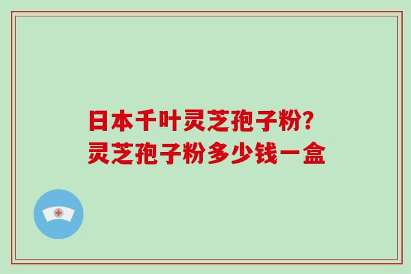 日本千叶灵芝孢子粉?灵芝孢子粉多少钱一盒
