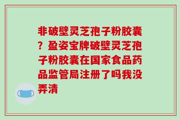 非破壁灵芝孢子粉胶囊?盈姿宝牌破壁灵芝孢子粉胶囊在国家食品药品监管局注册了吗我没弄清
