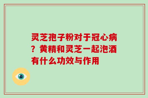 灵芝孢子粉对于冠心病?黄精和灵芝一起泡酒有什么功效与作用