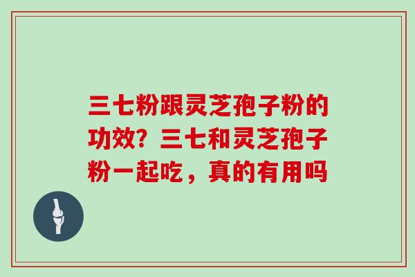 三七粉跟灵芝孢子粉的功效？三七和灵芝孢子粉一起吃，真的有用吗